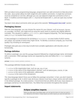 ibm.com/developerWorks/ developerWorks®
Introduction to Java programming, Part 1: Java language basics Page 15 of 54
With just about every programming language, programmers can add comments to help document
the code. Java syntax allows for both single-line and multiline comments. A single-line comment
must be contained on one line, although you can use adjacent single-line comments to form a
block. A multiline comment begins with /*, must be terminated with */, and can span any number
of lines.
You learn more about comments when you get to this tutorial's "Writing good Java code" section.
Packaging classes
With the Java language, you can choose the names for your classes, such as Account, Person,
or LizardMan. At times, you might end up using the same name to express two slightly different
concepts. This situation is called a name collision, and it happens frequently. The Java language
uses packages to resolve these conflicts.
A Java package is a mechanism for providing a namespace— an area inside of which names
are unique, but outside of which they might not be. To identify a construct uniquely, you must fully
qualify it by including its namespace.
Packages also give you a nice way to build more-complex applications with discrete units of
functionality.
Package definition
To define a package, you use the package keyword followed by a legal package name, terminated
with a semicolon. Often package names are separated by dots and follow this de facto standard
scheme:
package orgType.orgName.appName.compName;
This package definition breaks down like so:
• orgType is the organization type, such as com, org, or net.
• orgName is the name of the organization's domain, such as makotojava, oracle, or ibm.
• appName is the name of the application, abbreviated.
• compName is the name of the component.
The Java language doesn't force you to follow this package convention. In fact, you don't need to
specify a package at all, in which case all of your classes must have unique names and will reside
in the default package. As a best practice, I recommend that you define all of your Java classes in
packages named as I've described here. You follow that convention throughout this tutorial.
Import statements
Eclipse simplifies imports
When you write code in the Eclipse editor, you can type the name of a class you want to
use, followed by Ctrl+Shift+O. Eclipse figures out which imports you need and adds them
 