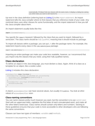 developerWorks® ibm.com/developerWorks/
Introduction to Java programming, Part 1: Java language basics Page 16 of 54
automatically. If Eclipse finds two classes with the same name, it displays a dialog box asking
you which class you want to add imports for.
Up next in the class definition (referring back to Listing 1) is the import statement. An import
statement tells the Java compiler where to find classes that you reference inside of your code. Any
nontrivial class uses other classes for some functionality, and the import statement is how you tell
the Java compiler about them.
An import statement usually looks like this:
import ClassNameToImport;
You specify the import keyword, followed by the class that you want to import, followed by a
semicolon. The class name should be fully qualified, meaning that it should include its package.
To import all classes within a package, you can put .* after the package name. For example, this
statement imports every class in the com.makotojava package:
import com.makotojava.*;
Importing an entire package can make your code less readable, however, so I recommend that
you import only the classes that you need, using their fully qualified names.
Class declaration
To define an object in the Java language, you must declare a class. Again, think of a class as a
template for an object, like a cookie cutter.
Listing 1 includes this class declaration:
accessSpecifier class ClassName {
accessSpecifier dataType variableName [= initialValue];
accessSpecifier ClassName([argumentList]) {
constructorStatement(s)
}
accessSpecifier returnType methodName([argumentList]) {
methodStatement(s)
}
}
A class's accessSpecifier can have several values, but usually it is public. You look at other
values of accessSpecifier soon.
Class-naming conventions
You can name classes pretty much however you want, but the convention is to use camel case:
Start with an uppercase letter, capitalize the first letter of each concatenated word, and make all
the other letters lowercase. Class names should contain only letters and numbers. Sticking to
these guidelines ensures that your code is more accessible to other developers who are following
the same conventions.
Classes can have two types of members: variables and methods.
 