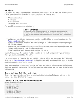 ibm.com/developerWorks/ developerWorks®
Introduction to Java programming, Part 1: Java language basics Page 17 of 54
Variables
The values of a given class's variables distinguish each instance of that class and define its state.
These values are often referred to as instance variables. A variable has:
• An accessSpecifier
• A dataType
• A variableName
• Optionally, an initialValue
The possible accessSpecifier values are:
Public variables
It's never a good idea to use public variables, but in extremely rare cases it can be
necessary, so the option exists. The Java platform doesn't constrain your use cases, so
it's up to you to be disciplined about using good coding conventions, even if tempted to do
otherwise.
• public: Any object in any package can see the variable. (Don't ever use this value; see the
Public variables sidebar.)
• protected: Any object defined in the same package, or a subclass (defined in any package),
can see the variable.
• No specifier (also called friendly or package private access): Only objects whose classes are
defined in the same package can see the variable.
• private: Only the class containing the variable can see it.
A variable's dataType depends on what the variable is — it might be a primitive type or another
class type (again, more about this later).
The variableName is up to you, but by convention, variable names use the camel case convention I
described in "Class-naming conventions," except that they begin with a lowercase letter. (This style
is sometimes called lower camel case.)
Don't worry about the initialValue for now; just know that you can initialize an instance variable
when you declare it. (Otherwise, the compiler generates a default for you that is set when the class
is instantiated.)
Example: Class definition for Person
Before moving on to methods, here's an example that summarizes what you've learned so far.
Listing 2 is a class definition for Person.
Listing 2. Basic class definition for Person
package com.makotojava.intro;
public class Person {
private String name;
private int age;
private int height;
private int weight;
private String eyeColor;
private String gender;
}
 