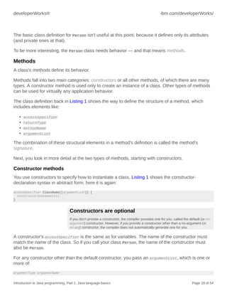 developerWorks® ibm.com/developerWorks/
Introduction to Java programming, Part 1: Java language basics Page 18 of 54
The basic class definition for Person isn't useful at this point, because it defines only its attributes
(and private ones at that).
To be more interesting, the Person class needs behavior — and that means methods.
Methods
A class's methods define its behavior.
Methods fall into two main categories: constructors or all other methods, of which there are many
types. A constructor method is used only to create an instance of a class. Other types of methods
can be used for virtually any application behavior.
The class definition back in Listing 1 shows the way to define the structure of a method, which
includes elements like:
• accessSpecifier
• returnType
• methodName
• argumentList
The combination of these structural elements in a method's definition is called the method's
signature.
Next, you look in more detail at the two types of methods, starting with constructors.
Constructor methods
You use constructors to specify how to instantiate a class. Listing 1 shows the constructor-
declaration syntax in abstract form; here it is again:
accessSpecifier ClassName([argumentList]) {
constructorStatement(s)
}
Constructors are optional
If you don't provide a constructor, the compiler provides one for you, called the default (or no-
argument) constructor. However, if you provide a constructor other than a no-argument (or
no-arg) constructor, the compiler does not automatically generate one for you.
A constructor's accessSpecifier is the same as for variables. The name of the constructor must
match the name of the class. So if you call your class Person, the name of the constructor must
also be Person.
For any constructor other than the default constructor, you pass an argumentList, which is one or
more of:
argumentType argumentName
 