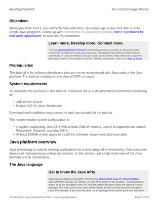 developerWorks® ibm.com/developerWorks/
Introduction to Java programming, Part 1: Java language basics Page 2 of 54
Objectives
When you finish Part 1, you will be familiar with basic Java language syntax and able to write
simple Java programs. Follow up with "Introduction to Java programming, Part 2: Constructs for
real-world applications" to build on this foundation.
Learn more. Develop more. Connect more.
The new developerWorks Premium membership program provides an all-access pass
to powerful development tools and resources, including 500 top technical titles (dozens
specifically for Java developers) through Safari Books Online, deep discounts on premier
developer events, video replays of recent O'Reilly conferences, and more. Sign up today.
Prerequisites
This tutorial is for software developers who are not yet experienced with Java code or the Java
platform. The tutorial includes an overview of OOP concepts.
System requirements
To complete the exercises in this tutorial, install and set up a development environment consisting
of:
• JDK 8 from Oracle
• Eclipse IDE for Java Developers
Download and installation instructions for both are included in the tutorial.
The recommended system configuration is:
• A system supporting Java SE 8 with at least 2GB of memory. Java 8 is supported on Linux®,
Windows®, Solaris®, and Mac OS X.
• At least 200MB of disk space to install the software components and examples.
Java platform overview
Java technology is used to develop applications for a wide range of environments, from consumer
devices to heterogeneous enterprise systems. In this section, get a high-level view of the Java
platform and its components.
The Java language
Get to know the Java APIs
Most Java developers constantly reference the official online Java API documentation—
also called the Javadoc. By default, you see three panes in the Javadoc. The top-left pane
shows all of the packages in the API, and the bottom-left pane shows the classes in each
package. The main pane (to the right) shows details for the currently selected package or
class. For example, if you click the java.util package in the top-left pane and then click
 