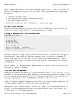 developerWorks® ibm.com/developerWorks/
Introduction to Java programming, Part 1: Java language basics Page 20 of 54
Other methods look much like constructors, with a couple of exceptions. First, you can name other
methods whatever you like (though, of course, certain rules apply). I recommend the following
conventions:
• Start with a lowercase letter.
• Avoid numbers unless they are absolutely necessary.
• Use only alphabetic characters.
Second, unlike constructors, other methods have an optional return type.
Person's other methods
Armed with this basic information, you can see in Listing 4 what happens when you add a few
more methods to the Person object. (I've omitted constructors for brevity.)
Listing 4. Person with a few new methods
package com.makotojava.intro;
public class Person {
private String name;
private int age;
private int height;
private int weight;
private String eyeColor;
private String gender;
public String getName() { return name; }
public void setName(String value) { name = value; }
// Other getter/setter combinations...
}
Notice the comment in Listing 4 about "getter/setter combinations." You'll work more with getters
and setters later in the tutorial. For now, all you need to know is that a getter is a method for
retrieving the value of an attribute, and a setter is a method for modifying that value. Listing 4
shows only one getter/setter combination (for the Name attribute), but you can define more in a
similar fashion.
Note in Listing 4 that if a method doesn't return a value, you must tell the compiler by specifying
the void return type in its signature.
Static and instance methods
Generally, two types of (nonconstructor) methods are used: instance methods and static methods.
Instance methods are dependent on the state of a specific object instance for their behavior. Static
methods are also sometimes called class methods, because their behavior is not dependent on
any single object's state. A static method's behavior happens at the class level.
Static methods are used largely for utility; you can think of them as being global methods (à la C)
while keeping the code for the method with the class that defines it.
For example, throughout this tutorial, you use the JDK Logger class to output information to the
console. To create a Logger class instance, you don't instantiate a Logger class; instead, you
invoke a static method called getLogger().
 