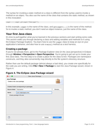 ibm.com/developerWorks/ developerWorks®
Introduction to Java programming, Part 1: Java language basics Page 21 of 54
The syntax for invoking a static method on a class is different from the syntax used to invoke a
method on an object. You also use the name of the class that contains the static method, as shown
in this invocation:
Logger l = Logger.getLogger("NewLogger");
In this example, Logger is the name of the class, and getLogger(...) is the name of the method.
So to invoke a static method, you don't need an object instance, just the name of the class.
Your first Java class
It's time to pull together what you've learned in the previous sections and start writing some code.
This section walks you through declaring a class and adding variables and methods to it using
the Eclipse Package Explorer. You learn how to use the Logger class to keep an eye on your
application's behavior, and also how to use a main() method as a test harness.
Creating a package
If you're not already there, get to the Package Explorer view (in the Java perspective) in Eclipse
through Window > Perspective > Open Perspective. You're going to get set up to create your
first Java class. The first step is to create a place for the class to live. Packages are namespace
constructs, and they also conveniently map directly to the file system's directory structure.
Rather than use the default package (almost always a bad idea), you create one specifically for
the code you are writing. Click File > New > Package to start the Java Package wizard, shown in
Figure 4:
Figure 4. The Eclipse Java Package wizard
 