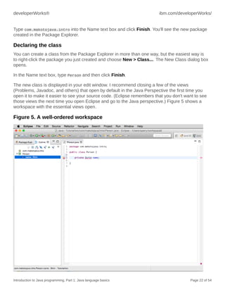 developerWorks® ibm.com/developerWorks/
Introduction to Java programming, Part 1: Java language basics Page 22 of 54
Type com.makotojava.intro into the Name text box and click Finish. You'll see the new package
created in the Package Explorer.
Declaring the class
You can create a class from the Package Explorer in more than one way, but the easiest way is
to right-click the package you just created and choose New > Class.... The New Class dialog box
opens.
In the Name text box, type Person and then click Finish.
The new class is displayed in your edit window. I recommend closing a few of the views
(Problems, Javadoc, and others) that open by default in the Java Perspective the first time you
open it to make it easier to see your source code. (Eclipse remembers that you don't want to see
those views the next time you open Eclipse and go to the Java perspective.) Figure 5 shows a
workspace with the essential views open.
Figure 5. A well-ordered workspace
 