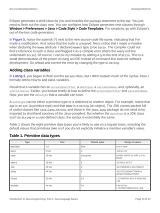 ibm.com/developerWorks/ developerWorks®
Introduction to Java programming, Part 1: Java language basics Page 23 of 54
Eclipse generates a shell class for you and includes the package statement at the top. You just
need to flesh out the class now. You can configure how Eclipse generates new classes through
Window > Preferences > Java > Code Style > Code Templates. For simplicity, go with Eclipse's
out-of-the-box code generation.
In Figure 5, notice the asterisk (*) next to the new source-code file name, indicating that I've
made a modification. And notice that the code is unsaved. Next, notice that I made a mistake
when declaring the Name attribute: I declared Name's type to be Strin. The compiler could not
find a reference to such a class and flagged it as a compile error (that's the wavy red line
underneath Strin). Of course, I can fix my mistake by adding a g to the end of Strin. This is a
small demonstration of the power of using an IDE instead of command-line tools for software
development. Go ahead and correct the error by changing the type to String.
Adding class variables
In Listing 3, you began to flesh out the Person class, but I didn't explain much of the syntax. Now, I
formally define how to add class variables.
Recall that a variable has an accessSpecifier, a dataType, a variableName, and, optionally, an
initialValue. Earlier, you looked briefly at how to define the accessSpecifier and variableName.
Now, you see the dataType that a variable can have.
A dataType can be either a primitive type or a reference to another object. For example, notice that
Age is an int (a primitive type) and that Name is a String (an object). The JDK comes packed full
of useful classes like java.lang.String, and those in the java.lang package do not need to be
imported (a shorthand courtesy of the Java compiler). But whether the dataType is a JDK class
such as String or a user-defined class, the syntax is essentially the same.
Table 1 shows the eight primitive data types you're likely to see on a regular basis, including the
default values that primitives take on if you do not explicitly initialize a member variable's value.
Table 1. Primitive data types
Type Size Default value Range of values
boolean n/a false true or false
byte 8 bits 0 -128 to 127
char 16 bits (unsigned) u0000' u0000' to uffff' or 0 to
65535
short 16 bits 0 -32768 to 32767
int 32 bits 0 -2147483648 to 2147483647
long 64 bits 0 -9223372036854775808 to
9223372036854775807
float 32 bits 0.0 1.17549435e-38 to 3.4028235e
+38
double 64 bits 0.0 4.9e-324 to
1.7976931348623157e+308
 