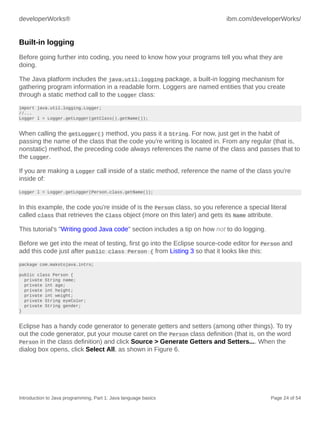 developerWorks® ibm.com/developerWorks/
Introduction to Java programming, Part 1: Java language basics Page 24 of 54
Built-in logging
Before going further into coding, you need to know how your programs tell you what they are
doing.
The Java platform includes the java.util.logging package, a built-in logging mechanism for
gathering program information in a readable form. Loggers are named entities that you create
through a static method call to the Logger class:
import java.util.logging.Logger;
//...
Logger l = Logger.getLogger(getClass().getName());
When calling the getLogger() method, you pass it a String. For now, just get in the habit of
passing the name of the class that the code you're writing is located in. From any regular (that is,
nonstatic) method, the preceding code always references the name of the class and passes that to
the Logger.
If you are making a Logger call inside of a static method, reference the name of the class you're
inside of:
Logger l = Logger.getLogger(Person.class.getName());
In this example, the code you're inside of is the Person class, so you reference a special literal
called class that retrieves the Class object (more on this later) and gets its Name attribute.
This tutorial's "Writing good Java code" section includes a tip on how not to do logging.
Before we get into the meat of testing, first go into the Eclipse source-code editor for Person and
add this code just after public class Person { from Listing 3 so that it looks like this:
package com.makotojava.intro;
public class Person {
private String name;
private int age;
private int height;
private int weight;
private String eyeColor;
private String gender;
}
Eclipse has a handy code generator to generate getters and setters (among other things). To try
out the code generator, put your mouse caret on the Person class definition (that is, on the word
Person in the class definition) and click Source > Generate Getters and Setters.... When the
dialog box opens, click Select All, as shown in Figure 6.
 