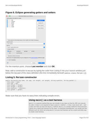 ibm.com/developerWorks/ developerWorks®
Introduction to Java programming, Part 1: Java language basics Page 25 of 54
Figure 6. Eclipse generating getters and setters
For the insertion point, choose Last member and click OK.
Now, add a constructor to Person by typing the code from Listing 5 into your source window just
below the top part of the class definition (the line immediately beneath public class Person ()).
Listing 5. Person constructor
public Person(String name, int age, int height, int weight, String eyeColor, String gender) {
this.name = name;
this.age = age;
this.height = height;
this.weight = weight;
this.eyeColor = eyeColor;
this.gender = gender;
}
Make sure that you have no wavy lines indicating compile errors.
Using main() as a test harness
main() is a special method that you can include in any class so that the JRE can execute
its code. A class is not required to have a main() method — in fact, most never will — and
a class can have at most one main() method. main() is a handy method to have because
it gives you a quick test harness for the class. In enterprise development, you would use test
libraries such as JUnit, but using main() as your test harness can be a quick-and-dirty way
to create a test harness.
 