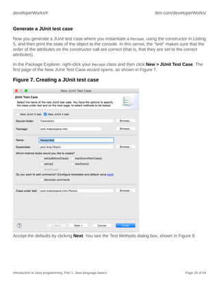 developerWorks® ibm.com/developerWorks/
Introduction to Java programming, Part 1: Java language basics Page 26 of 54
Generate a JUnit test case
Now you generate a JUnit test case where you instantiate a Person, using the constructor in Listing
5, and then print the state of the object to the console. In this sense, the "test" makes sure that the
order of the attributes on the constructor call are correct (that is, that they are set to the correct
attributes).
In the Package Explorer, right-click your Person class and then click New > JUnit Test Case. The
first page of the New JUnit Test Case wizard opens, as shown in Figure 7.
Figure 7. Creating a JUnit test case
Accept the defaults by clicking Next. You see the Test Methods dialog box, shown in Figure 8.
 
