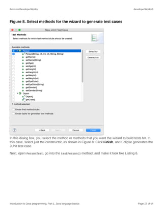 ibm.com/developerWorks/ developerWorks®
Introduction to Java programming, Part 1: Java language basics Page 27 of 54
Figure 8. Select methods for the wizard to generate test cases
In this dialog box, you select the method or methods that you want the wizard to build tests for. In
this case, select just the constructor, as shown in Figure 8. Click Finish, and Eclipse generates the
JUnit test case.
Next, open PersonTest, go into the testPerson() method, and make it look like Listing 6.
 