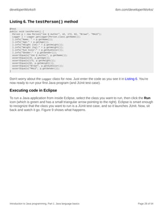 developerWorks® ibm.com/developerWorks/
Introduction to Java programming, Part 1: Java language basics Page 28 of 54
Listing 6. The testPerson() method
@Test
public void testPerson() {
Person p = new Person("Joe Q Author", 42, 173, 82, "Brown", "MALE");
Logger l = Logger.getLogger(Person.class.getName());
l.info("Name: " + p.getName());
l.info("Age:" + p.getAge());
l.info("Height (cm):" + p.getHeight());
l.info("Weight (kg):" + p.getWeight());
l.info("Eye Color:" + p.getEyeColor());
l.info("Gender:" + p.getGender());
assertEquals("Joe Q Author", p.getName());
assertEquals(42, p.getAge());
assertEquals(173, p.getHeight());
assertEquals(82, p.getWeight());
assertEquals("Brown", p.getEyeColor());
assertEquals("MALE", p.getGender());
}
Don't worry about the Logger class for now. Just enter the code as you see it in Listing 6. You're
now ready to run your first Java program (and JUnit test case).
Executing code in Eclipse
To run a Java application from inside Eclipse, select the class you want to run, then click the Run
icon (which is green and has a small triangular arrow pointing to the right). Eclipse is smart enough
to recognize that the class you want to run is a JUnit test case, and so it launches JUnit. Now, sit
back and watch it go. Figure 9 shows what happens.
 