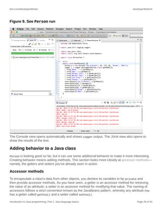 ibm.com/developerWorks/ developerWorks®
Introduction to Java programming, Part 1: Java language basics Page 29 of 54
Figure 9. See Person run
The Console view opens automatically and shows Logger output. The JUnit view also opens to
show the results of the test.
Adding behavior to a Java class
Person is looking good so far, but it can use some additional behavior to make it more interesting.
Creating behavior means adding methods. This section looks more closely at accessor methods—
namely, the getters and setters you've already seen in action.
Accessor methods
To encapsulate a class's data from other objects, you declare its variables to be private and
then provide accessor methods. As you have seen, a getter is an accessor method for retrieving
the value of an attribute; a setter is an accessor method for modifying that value. The naming of
accessors follows a strict convention known as the JavaBeans pattern, whereby any attribute Foo
has a getter called getFoo() and a setter called setFoo().
 