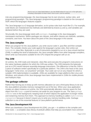 ibm.com/developerWorks/ developerWorks®
Introduction to Java programming, Part 1: Java language basics Page 3 of 54
the ArrayList class listed below it, you see details about ArrayList in the right pane,
including a description of what it does, how to use it, and its methods.
Like any programming language, the Java language has its own structure, syntax rules, and
programming paradigm. The Java language's programming paradigm is based on the concept of
OOP, which the language's features support.
The Java language is a C-language derivative, so its syntax rules look much like C's. For example,
code blocks are modularized into methods and delimited by braces ({ and }), and variables are
declared before they are used.
Structurally, the Java language starts with packages. A package is the Java language's
namespace mechanism. Within packages are classes, and within classes are methods, variables,
constants, and more. You learn about the parts of the Java language in this tutorial.
The Java compiler
When you program for the Java platform, you write source code in .java files and then compile
them. The compiler checks your code against the language's syntax rules, then writes out
bytecode in .class files. Bytecode is a set of instructions targeted to run on a Java virtual machine
(JVM). In adding this level of abstraction, the Java compiler differs from other language compilers,
which write out instructions suitable for the CPU chipset the program will run on.
The JVM
At runtime, the JVM reads and interprets .class files and executes the program's instructions on
the native hardware platform for which the JVM was written. The JVM interprets the bytecode
just as a CPU would interpret assembly-language instructions. The difference is that the JVM is
a piece of software written specifically for a particular platform. The JVM is the heart of the Java
language's "write-once, run-anywhere" principle. Your code can run on any chipset for which a
suitable JVM implementation is available. JVMs are available for major platforms like Linux and
Windows, and subsets of the Java language have been implemented in JVMs for mobile phones
and hobbyist chips.
The garbage collector
Rather than forcing you to keep up with memory allocation (or use a third-party library to do so),
the Java platform provides memory management out of the box. When your Java application
creates an object instance at runtime, the JVM automatically allocates memory space for that
object from the heap— a pool of memory set aside for your program to use. The Java garbage
collector runs in the background, keeping track of which objects the application no longer needs
and reclaiming memory from them. This approach to memory handling is called implicit memory
management because it doesn't require you to write any memory-handling code. Garbage
collection is one of the essential features of Java platform performance.
The Java Development Kit
When you download a Java Development Kit (JDK), you get — in addition to the compiler and
other tools — a complete class library of prebuilt utilities that help you accomplish most common
 