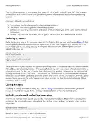 developerWorks® ibm.com/developerWorks/
Introduction to Java programming, Part 1: Java language basics Page 30 of 54
The JavaBeans pattern is so common that support for it is built into the Eclipse IDE. You've even
already seen it in action — when you generated getters and setters for Person in the preceding
section.
Accessors follow these guidelines:
• The attribute itself is always declared with private access.
• The access specifier for getters and setters is public.
• Getters don't take any parameters and return a value whose type is the same as the attribute
it accesses.
• Settings only take one parameter, of the type of the attribute, and do not return a value.
Declaring accessors
By far the easiest way to declare accessors is to let Eclipse do it for you, as shown in Figure 6. But
you should also know how to hand-code a getter-and-setter pair. Suppose you have an attribute,
Foo, whose type is java.lang.String. A complete declaration for it (following the accessor
guidelines) would be:
private String foo;
public String getFoo() {
return foo;
}
public void setFoo(String value) {
foo = value;
}
You might notice right away that the parameter value passed to the setter is named differently than
if it had been generated by Eclipse. The naming follows my own convention, which I recommend to
other developers. On the rare occasion that I do hand-code a setter, I always use the name value
as the parameter value to the setter. This eye-catcher reminds me that I've hand-coded the setter.
Because I usually allow Eclipse to generate getters and setters for me, when I don't, there's a good
reason. Using value as the setter's parameter value reminds me that this setter is special. (Code
comments also do that.)
Calling methods
Invoking, or calling, methods is easy. You saw in Listing 6 how to invoke the various getters of
Person to return their values. Now, I formalize the mechanics of making method calls.
Method invocation with and without parameters
To invoke a method on an object, you need a reference to that object. Method-invocation syntax
comprises the object reference, a literal dot, the method name, and any parameters that need to
be passed:
objectReference.someMethod();
objectReference.someOtherMethod(parameter);
Here is a method invocation without parameters:
 