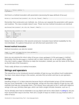ibm.com/developerWorks/ developerWorks®
Introduction to Java programming, Part 1: Java language basics Page 31 of 54
Person p = /*obtain somehow */;
p.getName();
And here's a method invocation with parameters (accessing the Name attribute of Person):
Person p = new Person("Joe Q Author", 42, 173, 82, "Brown", "MALE");
Remember that constructors are methods, too. And you can separate the parameters with spaces
and newlines. The Java compiler doesn't care. These next two method invocations are identical:
new Person("Joe Q Author", 42, 173, 82, "Brown", "MALE");
new Person("Joe Q Author",// Name
42, // Age
173, // Height in cm
82, // Weight in kg
"Brown",// Eye Color
"MALE");// Gender
Notice how the comments in the second constructor invocation leave behind readability for the
next developer. At a glance that person can tell what each parameter is for.
Nested method invocation
Method invocations can also be nested:
Logger l = Logger.getLogger(Person.class.getName());
l.info("Name: " + p.getName());
Here you are passing the return value of Person.class.getName() to the getLogger() method.
Remember that the getLogger() method call is a static method call, so its syntax differs slightly.
(You don't need a Logger reference to make the invocation; instead, you use the name of the class
as the left side of the invocation.)
That's really all there is to method invocation.
Strings and operators
The tutorial has so far introduced several variables of type String, but without much explanation.
You learn more about strings in this section, and also find out when and how to use operators.
Strings
Handling strings in C is labor-intensive because they're null-terminated arrays of 8-bit characters
that you must manipulate. In the Java language, strings are first-class objects of type String, with
methods that help you manipulate them. (The closest Java code gets to the C world with regard to
strings is the char primitive data type, which can hold a single Unicode character, such as a.)
You've already seen how to instantiate a String object and set its value (back in Listing 4), but you
have several other ways to do that. Here are a couple of ways to create a String instance with a
value of hello:
 
