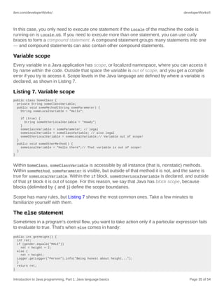 ibm.com/developerWorks/ developerWorks®
Introduction to Java programming, Part 1: Java language basics Page 35 of 54
In this case, you only need to execute one statement if the Locale of the machine the code is
running on is Locale.US. If you need to execute more than one statement, you can use curly
braces to form a compound statement. A compound statement groups many statements into one
— and compound statements can also contain other compound statements.
Variable scope
Every variable in a Java application has scope, or localized namespace, where you can access it
by name within the code. Outside that space the variable is out of scope, and you get a compile
error if you try to access it. Scope levels in the Java language are defined by where a variable is
declared, as shown in Listing 7.
Listing 7. Variable scope
public class SomeClass {
private String someClassVariable;
public void someMethod(String someParameter) {
String someLocalVariable = "Hello";
if (true) {
String someOtherLocalVariable = "Howdy";
}
someClassVariable = someParameter; // legal
someLocalVariable = someClassVariable; // also legal
someOtherLocalVariable = someLocalVariable;// Variable out of scope!
}
public void someOtherMethod() {
someLocalVariable = "Hello there";// That variable is out of scope!
}
}
Within SomeClass, someClassVariable is accessible by all instance (that is, nonstatic) methods.
Within someMethod, someParameter is visible, but outside of that method it is not, and the same is
true for someLocalVariable. Within the if block, someOtherLocalVariable is declared, and outside
of that if block it is out of scope. For this reason, we say that Java has block scope, because
blocks (delimited by { and }) define the scope boundaries.
Scope has many rules, but Listing 7 shows the most common ones. Take a few minutes to
familiarize yourself with them.
The else statement
Sometimes in a program's control flow, you want to take action only if a particular expression fails
to evaluate to true. That's when else comes in handy:
public int getHeight() {
int ret;
if (gender.equals("MALE"))
ret = height + 2;
else {
ret = height;
Logger.getLogger("Person").info("Being honest about height...");
}
return ret;
}
 