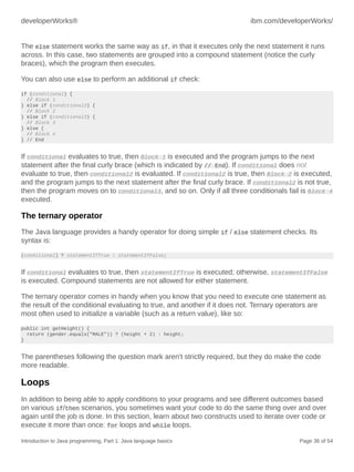 developerWorks® ibm.com/developerWorks/
Introduction to Java programming, Part 1: Java language basics Page 36 of 54
The else statement works the same way as if, in that it executes only the next statement it runs
across. In this case, two statements are grouped into a compound statement (notice the curly
braces), which the program then executes.
You can also use else to perform an additional if check:
if (conditional) {
// Block 1
} else if (conditional2) {
// Block 2
} else if (conditional3) {
// Block 3
} else {
// Block 4
} // End
If conditional evaluates to true, then Block 1 is executed and the program jumps to the next
statement after the final curly brace (which is indicated by // End). If conditional does not
evaluate to true, then conditional2 is evaluated. If conditional2 is true, then Block 2 is executed,
and the program jumps to the next statement after the final curly brace. If conditional2 is not true,
then the program moves on to conditional3, and so on. Only if all three conditionals fail is Block 4
executed.
The ternary operator
The Java language provides a handy operator for doing simple if / else statement checks. Its
syntax is:
(conditional) ? statementIfTrue : statementIfFalse;
If conditional evaluates to true, then statementIfTrue is executed; otherwise, statementIfFalse
is executed. Compound statements are not allowed for either statement.
The ternary operator comes in handy when you know that you need to execute one statement as
the result of the conditional evaluating to true, and another if it does not. Ternary operators are
most often used to initialize a variable (such as a return value), like so:
public int getHeight() {
return (gender.equals("MALE")) ? (height + 2) : height;
}
The parentheses following the question mark aren't strictly required, but they do make the code
more readable.
Loops
In addition to being able to apply conditions to your programs and see different outcomes based
on various if/then scenarios, you sometimes want your code to do the same thing over and over
again until the job is done. In this section, learn about two constructs used to iterate over code or
execute it more than once: for loops and while loops.
 