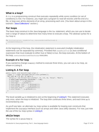 ibm.com/developerWorks/ developerWorks®
Introduction to Java programming, Part 1: Java language basics Page 37 of 54
What is a loop?
A loop is a programming construct that executes repeatedly while some condition (or set of
conditions) is met. For instance, you might ask a program to read all records until the end of a
file, or loop over all the elements of an array, processing each one. (You learn about arrays in this
tutorial's "Java Collections" section.)
for loops
The basic loop construct in the Java language is the for statement, which you can use to iterate
over a range of values to determine how many times to execute a loop. The abstract syntax for a
for loop is:
for (initialization; loopWhileTrue; executeAtBottomOfEachLoop) {
statementsToExecute
}
At the beginning of the loop, the initialization statement is executed (multiple initialization
statements can be separated by commas). Provided that loopWhileTrue (a Java conditional
expression that must evaluate to either true or false) is true, the loop executes. At the bottom of
the loop, executeAtBottomOfEachLoop executes.
Example of a for loop
If you wanted to change a main() method to execute three times, you can use a for loop, as
shown in Listing 8.
Listing 8. A for loop
public static void main(String[] args) {
Logger l = Logger.getLogger(Person.class.getName());
for (int aa = 0; aa < 3; aa++) {
Person p = new Person("Joe Q Author", 42, 173, 82, "Brown", "MALE");
l.info("Loop executing iteration# " + aa);
l.info("Name: " + p.getName());
l.info("Age:" + p.getAge());
l.info("Height (cm):" + p.getHeight());
l.info("Weight (kg):" + p.getWeight());
l.info("Eye Color:" + p.getEyeColor());
l.info("Gender:" + p.getGender());
}
}
The local variable aa is initialized to zero at the beginning of Listing 8. This statement executes
only once, when the loop is initialized. The loop then continues three times, and each time aa is
incremented by one.
As you'll see later, an alternate for loop syntax is available for looping over constructs that
implement the Iterable interface (such as arrays and other Java utility classes). For now, just note
the use of the for loop syntax in Listing 8.
while loops
The syntax for a while loop is:
 