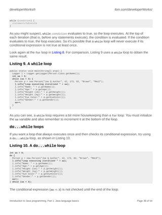 developerWorks® ibm.com/developerWorks/
Introduction to Java programming, Part 1: Java language basics Page 38 of 54
while (condition) {
statementsToExecute
}
As you might suspect, while condition evaluates to true, so the loop executes. At the top of
each iteration (that is, before any statements execute), the condition is evaluated. If the condition
evaluates to true, the loop executes. So it's possible that a while loop will never execute if its
conditional expression is not true at least once.
Look again at the for loop in Listing 8. For comparison, Listing 9 uses a while loop to obtain the
same result.
Listing 9. A while loop
public static void main(String[] args) {
Logger l = Logger.getLogger(Person.class.getName());
int aa = 0;
while (aa < 3) {
Person p = new Person("Joe Q Author", 42, 173, 82, "Brown", "MALE");
l.info("Loop executing iteration# " + aa);
l.info("Name: " + p.getName());
l.info("Age:" + p.getAge());
l.info("Height (cm):" + p.getHeight());
l.info("Weight (kg):" + p.getWeight());
l.info("Eye Color:" + p.getEyeColor());
l.info("Gender:" + p.getGender());
aa++;
}
}
As you can see, a while loop requires a bit more housekeeping than a for loop. You must initialize
the aa variable and also remember to increment it at the bottom of the loop.
do...while loops
If you want a loop that always executes once and then checks its conditional expression, try using
a do...while loop, as shown in Listing 10.
Listing 10. A do...while loop
int aa = 0;
do {
Person p = new Person("Joe Q Author", 42, 173, 82, "Brown", "MALE");
l.info("Loop executing iteration# " + aa);
l.info("Name: " + p.getName());
l.info("Age:" + p.getAge());
l.info("Height (cm):" + p.getHeight());
l.info("Weight (kg):" + p.getWeight());
l.info("Eye Color:" + p.getEyeColor());
l.info("Gender:" + p.getGender());
aa++;
} while (aa < 3);
The conditional expression (aa < 3) is not checked until the end of the loop.
 