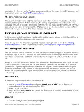 developerWorks® ibm.com/developerWorks/
Introduction to Java programming, Part 1: Java language basics Page 4 of 54
application-development tasks. The best way to get an idea of the scope of the JDK packages and
libraries is to check out the JDK API documentation.
The Java Runtime Environment
The Java Runtime Environment (JRE; also known as the Java runtime) includes the JVM, code
libraries, and components that are necessary for running programs that are written in the Java
language. The JRE is available for multiple platforms. You can freely redistribute the JRE with your
applications, according to the terms of the JRE license, to give the application's users a platform
on which to run your software. The JRE is included in the JDK.
Setting up your Java development environment
In this section, you'll download and install the JDK and the current release of the Eclipse IDE, and
you'll set up your Eclipse development environment.
If you already have the JDK and Eclipse IDE installed, you might want to skip to the "Getting
started with Eclipse" section or to the one after that, "Object-oriented programming concepts."
Your development environment
The JDK includes a set of command-line tools for compiling and running your Java code, including
a complete copy of the JRE. Although you can use these tools to develop your applications, most
developers appreciate the additional functionality, task management, and visual interface of an
IDE.
Eclipse is a popular open source IDE for Java development. Eclipse handles basic tasks, such as
code compilation and debugging, so that you can focus on writing and testing code. In addition,
you can use Eclipse to organize source code files into projects, compile and test those projects,
and store project files in any number of source repositories. You need an installed JDK to use
Eclipse for Java development. If you download one of the Eclipse bundles, it will come with the
JDK already.
Install the JDK
Follow these steps to download and install the JDK:
1. Browse to Java SE Downloads and click the Java Platform (JDK) box to display the
download page for the latest version of the JDK.
2. Agree to the license terms.
3. Under Java SE Development Kit, choose the download that matches your operating system
and chip architecture.
Windows
1. Save the file to your hard drive when prompted.
 