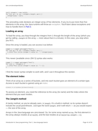 ibm.com/developerWorks/ developerWorks®
Introduction to Java programming, Part 1: Java language basics Page 41 of 54
int[] integers = new int[5];
for (int aa = 0; aa < integers.length; aa++) {
integers[aa] = aa+1;
}
The preceding code declares an integer array of five elements. If you try to put more than five
elements in the array, the Java runtime will throw an exception. You'll learn about exceptions and
how to handle them in Part 2.
Loading an array
To load the array, you loop through the integers from 1 through the length of the array (which you
get by calling .length on the array — more about that in a minute). In this case, you stop when
you hit 5.
Once the array is loaded, you can access it as before:
Logger l = Logger.getLogger("Test");
for (int aa = 0; aa < integers.length; aa++) {
l.info("This little integer's value is: " + integers[aa]);
}
This newer (available since JDK 5) syntax also works:
Logger l = Logger.getLogger("Test");
for (int i : integers) {
l.info("This little integer's value is: " + i);
}
I find the newer syntax simpler to work with, and I use it throughout this section.
The element index
Think of an array as a series of buckets, and into each bucket goes an element of a certain type.
Access to each bucket is gained using an index:
element = arrayName [elementIndex];
To access an element, you need the reference to the array (its name) and the index where the
element that you want resides.
The length method
A handy method, as you've already seen, is length. It's a built-in method, so its syntax doesn't
include the usual parentheses. Just type the word length, and it will return — as you would expect
— the size of the array.
Arrays in the Java language are zero-based. So, for some array named array, the first element in
the array always resides at array[0], and the last resides at array[array.length - 1].
 