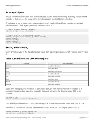 developerWorks® ibm.com/developerWorks/
Introduction to Java programming, Part 1: Java language basics Page 42 of 54
An array of objects
You've seen how arrays can hold primitive types, but it's worth mentioning that they can also hold
objects. In that sense, the array is the Java language's most utilitarian collection.
Creating an array of java.lang.Integer objects isn't much different from creating an array of
primitive types. Once again, you have two ways to do it:
// creates an empty array of 5 elements:
Integer[] integers = new Integer[5];
// creates an array of 5 elements with values:
Integer[] integers = new Integer[] { Integer.valueOf(1),
Integer.valueOf(2)
Integer.valueOf(3)
Integer.valueOf(4)
Integer.valueOf(5));
Boxing and unboxing
Every primitive type in the Java language has a JDK counterpart class, which you can see in Table
4.
Table 4. Primitives and JDK counterparts
Primitive JDK counterpart
boolean java.lang.Boolean
byte java.lang.Byte
char java.lang.Character
short java.lang.Short
int java.lang.Integer
long java.lang.Long
float java.lang.Float
double java.lang.Double
Each JDK class provides methods to parse and convert from its internal representation to a
corresponding primitive type. For example, this code converts the decimal value 238 to an
Integer:
int value = 238;
Integer boxedValue = Integer.valueOf(value);
This technique is known as boxing, because you're putting the primitive into a wrapper, or box.
Similarly, to convert the Integer representation back to its int counterpart, you unbox it:
Integer boxedValue = Integer.valueOf(238);
int intValue = boxedValue.intValue();
 