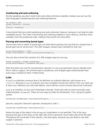 ibm.com/developerWorks/ developerWorks®
Introduction to Java programming, Part 1: Java language basics Page 43 of 54
Autoboxing and auto-unboxing
Strictly speaking, you don't need to box and unbox primitives explicitly. Instead, you can use the
Java language's autoboxing and auto-unboxing features:
int intValue = 238;
Integer boxedValue = intValue;
//
intValue = boxedValue;
I recommend that you avoid autoboxing and auto-unboxing, however, because it can lead to code-
readability issues. The code in the boxing and unboxing snippets is more obvious, and thus more
readable, than the autoboxed code; I believe that's worth the extra effort.
Parsing and converting boxed types
You've seen how to obtain a boxed type, but what about parsing a String that you suspect has a
boxed type into its correct box? The JDK wrapper classes have methods for that, too:
String characterNumeric = "238";
Integer convertedValue = Integer.parseInt(characterNumeric);
You can also convert the contents of a JDK wrapper type to a String:
Integer boxedValue = Integer.valueOf(238);
String characterNumeric = boxedValue.toString();
Note that when you use the concatenation operator in a String expression (you've already seen
this in calls to Logger), the primitive type is autoboxed, and wrapper types automatically have
toString() invoked on them. Pretty handy.
Lists
A List is a collection construct that is by definition an ordered collection, also known as a
sequence. Because a List is ordered, you have complete control over where in the List items go.
A Java List collection can only hold objects, and it defines a strict contract about how it behaves.
List is an interface, so you can't instantiate it directly. You'll work with its most commonly used
implementation, ArrayList. There are two ways to make the declaration. First, using the explicit
syntax:
List<String> listOfStrings = new ArrayList<String>();
Second, using the "diamond" operator, introduced in JDK 7:
List<String> listOfStrings = new ArrayList<>();
Notice the type of the object in the ArrayList instantiation is not specified. This is the case
because the type of the class on the right side of the expression must match that of the left side.
Throughout the remainder of this tutorial, I use both types, because you are likely to see both
usages in practice.
 