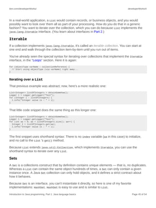 ibm.com/developerWorks/ developerWorks®
Introduction to Java programming, Part 1: Java language basics Page 45 of 54
In a real-world application, a List would contain records, or business objects, and you would
possibly want to look over them all as part of your processing. How do you do that in a generic
fashion? You want to iterate over the collection, which you can do because List implements the
java.lang.Iterable interface. (You learn about interfaces in Part 2.)
Iterable
If a collection implements java.lang.Iterable, it's called an iterable collection. You can start at
one end and walk through the collection item-by-item until you run out of items.
You've already seen the special syntax for iterating over collections that implement the Iterable
interface, in the "Loops" section. Here it is again:
for (objectType varName : collectionReference) {
// Start using objectType (via varName) right away...
}
Iterating over a List
That previous example was abstract; now, here's a more realistic one:
List<Integer> listOfIntegers = obtainSomehow();
Logger l = Logger.getLogger("Test");
for (Integer i : listOfIntegers) {
l.info("Integer value is : " + i);
}
That little code snippet does the same thing as this longer one:
List<Integer> listOfIntegers = obtainSomehow();
Logger l = Logger.getLogger("Test");
for (int aa = 0; aa < listOfIntegers.size(); aa++) {
Integer I = listOfIntegers.get(aa);
l.info("Integer value is : " + i);
}
The first snippet uses shorthand syntax: There is no index variable (aa in this case) to initialize,
and no call to the List 's get() method.
Because List extends java.util.Collection, which implements Iterable, you can use the
shorthand syntax to iterate over any List.
Sets
A Set is a collections construct that by definition contains unique elements — that is, no duplicates.
Whereas a List can contain the same object hundreds of times, a Set can only contain a given
instance once. A Java Set collection can only hold objects, and it defines a strict contract about
how it behaves.
Because Set is an interface, you can't instantiate it directly, so here is one of my favorite
implementations: HashSet. HashSet is easy to use and is similar to List.
 