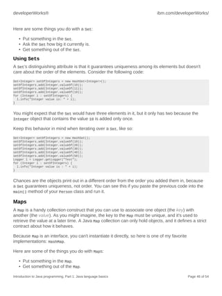 developerWorks® ibm.com/developerWorks/
Introduction to Java programming, Part 1: Java language basics Page 46 of 54
Here are some things you do with a Set:
• Put something in the Set.
• Ask the Set how big it currently is.
• Get something out of the Set.
Using Sets
A Set's distinguishing attribute is that it guarantees uniqueness among its elements but doesn't
care about the order of the elements. Consider the following code:
Set<Integer> setOfIntegers = new HashSet<Integer>();
setOfIntegers.add(Integer.valueOf(10));
setOfIntegers.add(Integer.valueOf(11));
setOfIntegers.add(Integer.valueOf(10));
for (Integer i : setOfIntegers) {
l.info("Integer value is: " + i);
}
You might expect that the Set would have three elements in it, but it only has two because the
Integer object that contains the value 10 is added only once.
Keep this behavior in mind when iterating over a Set, like so:
Set<Integer> setOfIntegers = new HashSet();
setOfIntegers.add(Integer.valueOf(10));
setOfIntegers.add(Integer.valueOf(20));
setOfIntegers.add(Integer.valueOf(30));
setOfIntegers.add(Integer.valueOf(40));
setOfIntegers.add(Integer.valueOf(50));
Logger l = Logger.getLogger("Test");
for (Integer i : setOfIntegers) {
l.info("Integer value is : " + i);
}
Chances are the objects print out in a different order from the order you added them in, because
a Set guarantees uniqueness, not order. You can see this if you paste the previous code into the
main() method of your Person class and run it.
Maps
A Map is a handy collection construct that you can use to associate one object (the key) with
another (the value). As you might imagine, the key to the Map must be unique, and it's used to
retrieve the value at a later time. A Java Map collection can only hold objects, and it defines a strict
contract about how it behaves.
Because Map is an interface, you can't instantiate it directly, so here is one of my favorite
implementations: HashMap.
Here are some of the things you do with Maps:
• Put something in the Map.
• Get something out of the Map.
 