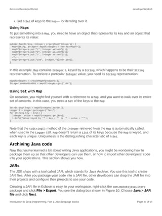 ibm.com/developerWorks/ developerWorks®
Introduction to Java programming, Part 1: Java language basics Page 47 of 54
• Get a Set of keys to the Map— for iterating over it.
Using Maps
To put something into a Map, you need to have an object that represents its key and an object that
represents its value:
public Map<String, Integer> createMapOfIntegers() {
Map<String, Integer> mapOfIntegers = new HashMap<>();
mapOfIntegers.put("1", Integer.valueOf(1));
mapOfIntegers.put("2", Integer.valueOf(2));
mapOfIntegers.put("3", Integer.valueOf(3));
//...
mapOfIntegers.put("168", Integer.valueOf(168));
}
In this example, Map contains Integer s, keyed by a String, which happens to be their String
representation. To retrieve a particular Integer value, you need its String representation:
mapOfIntegers = createMapOfIntegers();
Integer oneHundred68 = mapOfIntegers.get("168");
Using Set with Map
On occasion, you might find yourself with a reference to a Map, and you want to walk over its entire
set of contents. In this case, you need a Set of the keys to the Map:
Set<String> keys = mapOfIntegers.keySet();
Logger l = Logger.getLogger("Test");
for (String key : keys) {
Integer value = mapOfIntegers.get(key);
l.info("Value keyed by '" + key + "' is '" + value + "'");
}
Note that the toString() method of the Integer retrieved from the Map is automatically called
when used in the Logger call. Map doesn't return a List of its keys because the Map is keyed, and
each key is unique. Uniqueness is the distinguishing characteristic of a Set.
Archiving Java code
Now that you've learned a bit about writing Java applications, you might be wondering how to
package them up so that other developers can use them, or how to import other developers' code
into your applications. This section shows you how.
JARs
The JDK ships with a tool called JAR, which stands for Java Archive. You use this tool to create
JAR files. After you package your code into a JAR file, other developers can drop the JAR file into
their projects and configure their projects to use your code.
Creating a JAR file in Eclipse is easy. In your workspace, right-click the com.makotojava.intro
package and click File > Export. You see the dialog box shown in Figure 10. Choose Java > JAR
file and click Next.
 