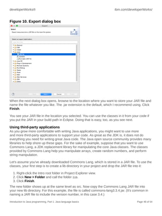 developerWorks® ibm.com/developerWorks/
Introduction to Java programming, Part 1: Java language basics Page 48 of 54
Figure 10. Export dialog box
When the next dialog box opens, browse to the location where you want to store your JAR file and
name the file whatever you like. The .jar extension is the default, which I recommend using. Click
Finish.
You see your JAR file in the location you selected. You can use the classes in it from your code if
you put the JAR in your build path in Eclipse. Doing that is easy, too, as you see next.
Using third-party applications
As you grow more comfortable with writing Java applications, you might want to use more
and more third-party applications to support your code. As great as the JDK is, it does not do
everything you need for writing great Java code. The Java open source community provides many
libraries to help shore up these gaps. For the sake of example, suppose that you want to use
Commons Lang, a JDK replacement library for manipulating the core Java classes. The classes
provided by Commons Lang help you manipulate arrays, create random numbers, and perform
string manipulation.
Let's assume you've already downloaded Commons Lang, which is stored in a JAR file. To use the
classes, your first step is to create a lib directory in your project and drop the JAR file into it:
1. Right-click the Intro root folder in Project Explorer view.
2. Click New > Folder and call the folder lib.
3. Click Finish.
The new folder shows up at the same level as src. Now copy the Commons Lang JAR file into
your new lib directory. For this example, the file is called commons-lang3.3.4.jar. (It's common in
naming a JAR file to include the version number, in this case 3.4.)
 