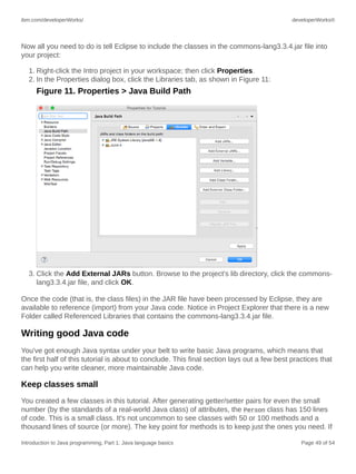 ibm.com/developerWorks/ developerWorks®
Introduction to Java programming, Part 1: Java language basics Page 49 of 54
Now all you need to do is tell Eclipse to include the classes in the commons-lang3.3.4.jar file into
your project:
1. Right-click the Intro project in your workspace; then click Properties.
2. In the Properties dialog box, click the Libraries tab, as shown in Figure 11:
Figure 11. Properties > Java Build Path
3. Click the Add External JARs button. Browse to the project's lib directory, click the commons-
lang3.3.4.jar file, and click OK.
Once the code (that is, the class files) in the JAR file have been processed by Eclipse, they are
available to reference (import) from your Java code. Notice in Project Explorer that there is a new
Folder called Referenced Libraries that contains the commons-lang3.3.4.jar file.
Writing good Java code
You've got enough Java syntax under your belt to write basic Java programs, which means that
the first half of this tutorial is about to conclude. This final section lays out a few best practices that
can help you write cleaner, more maintainable Java code.
Keep classes small
You created a few classes in this tutorial. After generating getter/setter pairs for even the small
number (by the standards of a real-world Java class) of attributes, the Person class has 150 lines
of code. This is a small class. It's not uncommon to see classes with 50 or 100 methods and a
thousand lines of source (or more). The key point for methods is to keep just the ones you need. If
 