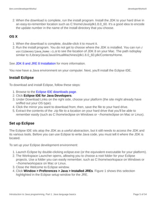 ibm.com/developerWorks/ developerWorks®
Introduction to Java programming, Part 1: Java language basics Page 5 of 54
2. When the download is complete, run the install program. Install the JDK to your hard drive in
an easy-to-remember location such as C:homeJavajdk1.8.0_60. It's a good idea to encode
the update number in the name of the install directory that you choose.
OS X
1. When the download is complete, double-click it to mount it.
2. Run the install program. You do not get to choose where the JDK is installed. You can run /
usr/libexec/java_home -1.8 to see the location of JDK 8 on your Mac. The path isdisplay
similar to /Library/Java/JavaVirtualMachines/jdk1.8.0_60.jdk/Contents/Home.
See JDK 8 and JRE 8 Installation for more information.
You now have a Java environment on your computer. Next, you'll install the Eclipse IDE.
Install Eclipse
To download and install Eclipse, follow these steps:
1. Browse to the Eclipse IDE downloads page.
2. Click Eclipse IDE for Java Developers.
3. Under Download Links on the right side, choose your platform (the site might already have
sniffed out your OS type).
4. Click the mirror you want to download from; then, save the file to your hard drive.
5. Extract the contents of the .zip file to a location on your hard drive that you'll be able to
remember easily (such as C:homeeclipse on Windows or ~/home/eclipse on Mac or Linux).
Set up Eclipse
The Eclipse IDE sits atop the JDK as a useful abstraction, but it still needs to access the JDK and
its various tools. Before you can use Eclipse to write Java code, you must tell it where the JDK is
located.
To set up your Eclipse development environment:
1. Launch Eclipse by double-clicking eclipse.exe (or the equivalent executable for your platform).
2. The Workspace Launcher opens, allowing you to choose a root folder for your Eclipse
projects. Use a folder you can easily remember, such as C:homeworkspace on Windows or
~/home/workspace on Mac or Linux.
3. Close the Welcome to Eclipse window.
4. Click Window > Preferences > Java > Installed JREs. Figure 1 shows this selection
highlighted in the Eclipse setup window for the JRE.
 