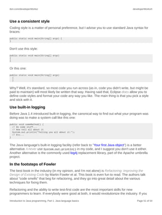 ibm.com/developerWorks/ developerWorks®
Introduction to Java programming, Part 1: Java language basics Page 51 of 54
Use a consistent style
Coding style is a matter of personal preference, but I advise you to use standard Java syntax for
braces:
public static void main(String[] args) {
}
Don't use this style:
public static void main(String[] args)
{
}
Or this one:
public static void main(String[] args)
{
}
Why? Well, it's standard, so most code you run across (as in, code you didn't write, but might be
paid to maintain) will most likely be written that way. Having said that, Eclipse does allow you to
define code styles and format your code any way you like. The main thing is that you pick a style
and stick with it.
Use built-in logging
Before Java 1.4 introduced built-in logging, the canonical way to find out what your program was
doing was to make a system call like this one:
public void someMethod() {
// Do some stuff...
// Now tell all about it
System.out.println("Telling you all about it:");
// Etc...
}
The Java language's built-in logging facility (refer back to "Your first Java object") is a better
alternative. I never use System.out.println() in my code, and I suggest you don't use it either.
Another alternative is the commonly used log4j replacement library, part of the Apache umbrella
project.
In the footsteps of Fowler
The best book in the industry (in my opinion, and I'm not alone) is Refactoring: Improving the
Design of Existing Code by Martin Fowler et al. This book is even fun to read. The authors talk
about "code smells" that beg for refactoring, and they go into great detail about the various
techniques for fixing them.
Refactoring and the ability to write test-first code are the most important skills for new
programmers to learn. If everybody were good at both, it would revolutionize the industry. If you
 