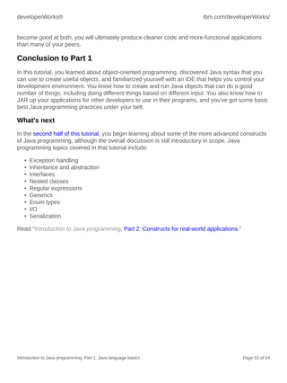 developerWorks® ibm.com/developerWorks/
Introduction to Java programming, Part 1: Java language basics Page 52 of 54
become good at both, you will ultimately produce cleaner code and more-functional applications
than many of your peers.
Conclusion to Part 1
In this tutorial, you learned about object-oriented programming, discovered Java syntax that you
can use to create useful objects, and familiarized yourself with an IDE that helps you control your
development environment. You know how to create and run Java objects that can do a good
number of things, including doing different things based on different input. You also know how to
JAR up your applications for other developers to use in their programs, and you've got some basic
best Java programming practices under your belt.
What's next
In the second half of this tutorial, you begin learning about some of the more advanced constructs
of Java programming, although the overall discussion is still introductory in scope. Java
programming topics covered in that tutorial include:
• Exception handling
• Inheritance and abstraction
• Interfaces
• Nested classes
• Regular expressions
• Generics
• Enum types
• I/O
• Serialization
Read "Introduction to Java programming, Part 2: Constructs for real-world applications."
 