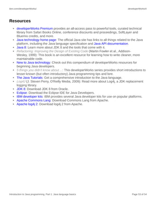 ibm.com/developerWorks/ developerWorks®
Introduction to Java programming, Part 1: Java language basics Page 53 of 54
Resources
• developerWorks Premium provides an all-access pass to powerful tools, curated technical
library from Safari Books Online, conference discounts and proceedings, SoftLayer and
Bluemix credits, and more.
• Java technology home page: The official Java site has links to all things related to the Java
platform, including the Java language specification and Java API documentation.
• Java 8: Learn more about JDK 8 and the tools that come with it.
• Refactoring: Improving the Design of Existing Code (Martin Fowler et al., Addison-
Wesley, 1999): This book is an excellent resource for learning how to write cleaner, more
maintainable code.
• New to Java technology: Check out this compendium of developerWorks resources for
beginning Java developers.
• 5 things you didn't know about ...: This developerWorks series provides short introductions to
lesser-known (but often introductory) Java programming tips and lore.
• The Java Tutorials: Get a comprehensive introduction to the Java language.
• Log4J (J. Steven Perry, O'Reilly Media, 2009): Read more about Log4j, a JDK replacement
logging library.
• JDK 8: Download JDK 8 from Oracle.
• Eclipse: Download the Eclipse IDE for Java Developers.
• IBM developer kits: IBM provides several Java developer kits for use on popular platforms.
• Apache Commons Lang: Download Commons Lang from Apache.
• Apache log4j 2: Download log4j 2 from Apache.
 