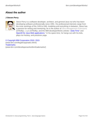 developerWorks® ibm.com/developerWorks/
Introduction to Java programming, Part 1: Java language basics Page 54 of 54
About the author
J Steven Perry
Steve Perry is a software developer, architect, and general Java nut who has been
developing software professionally since 1991. His professional interests range from
the inner workings of the JVM to UML modeling and everything in-between. Steve has
a passion for writing and mentoring; he is the author of Java Management Extensions
(O'Reilly), Log4j (O'Reilly), and the IBM developerWorks articles "Joda-Time" and
OpenID for Java Web applications." In his spare time, he hangs out with his kids,
plays ice hockey, and practices yoga.
© Copyright IBM Corporation 2010, 2015
(www.ibm.com/legal/copytrade.shtml)
Trademarks
(www.ibm.com/developerworks/ibm/trademarks/)
 
