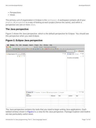 ibm.com/developerWorks/ developerWorks®
Introduction to Java programming, Part 1: Java language basics Page 7 of 54
• Perspectives
• Views
The primary unit of organization in Eclipse is the workspace. A workspace contains all of your
projects. A perspective is a way of looking at each project (hence the name), and within a
perspective are one or more views.
The Java perspective
Figure 2 shows the Java perspective, which is the default perspective for Eclipse. You should see
this perspective when you start Eclipse.
Figure 2. Eclipse Java perspective
The Java perspective contains the tools that you need to begin writing Java applications. Each
tabbed window shown in Figure 2 is a view for the Java perspective. Package Explorer and Outline
are two particularly useful views.
 