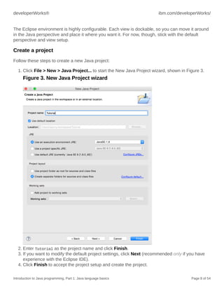 developerWorks® ibm.com/developerWorks/
Introduction to Java programming, Part 1: Java language basics Page 8 of 54
The Eclipse environment is highly configurable. Each view is dockable, so you can move it around
in the Java perspective and place it where you want it. For now, though, stick with the default
perspective and view setup.
Create a project
Follow these steps to create a new Java project:
1. Click File > New > Java Project... to start the New Java Project wizard, shown in Figure 3.
Figure 3. New Java Project wizard
2. Enter Tutorial as the project name and click Finish.
3. If you want to modify the default project settings, click Next (recommended only if you have
experience with the Eclipse IDE).
4. Click Finish to accept the project setup and create the project.
 