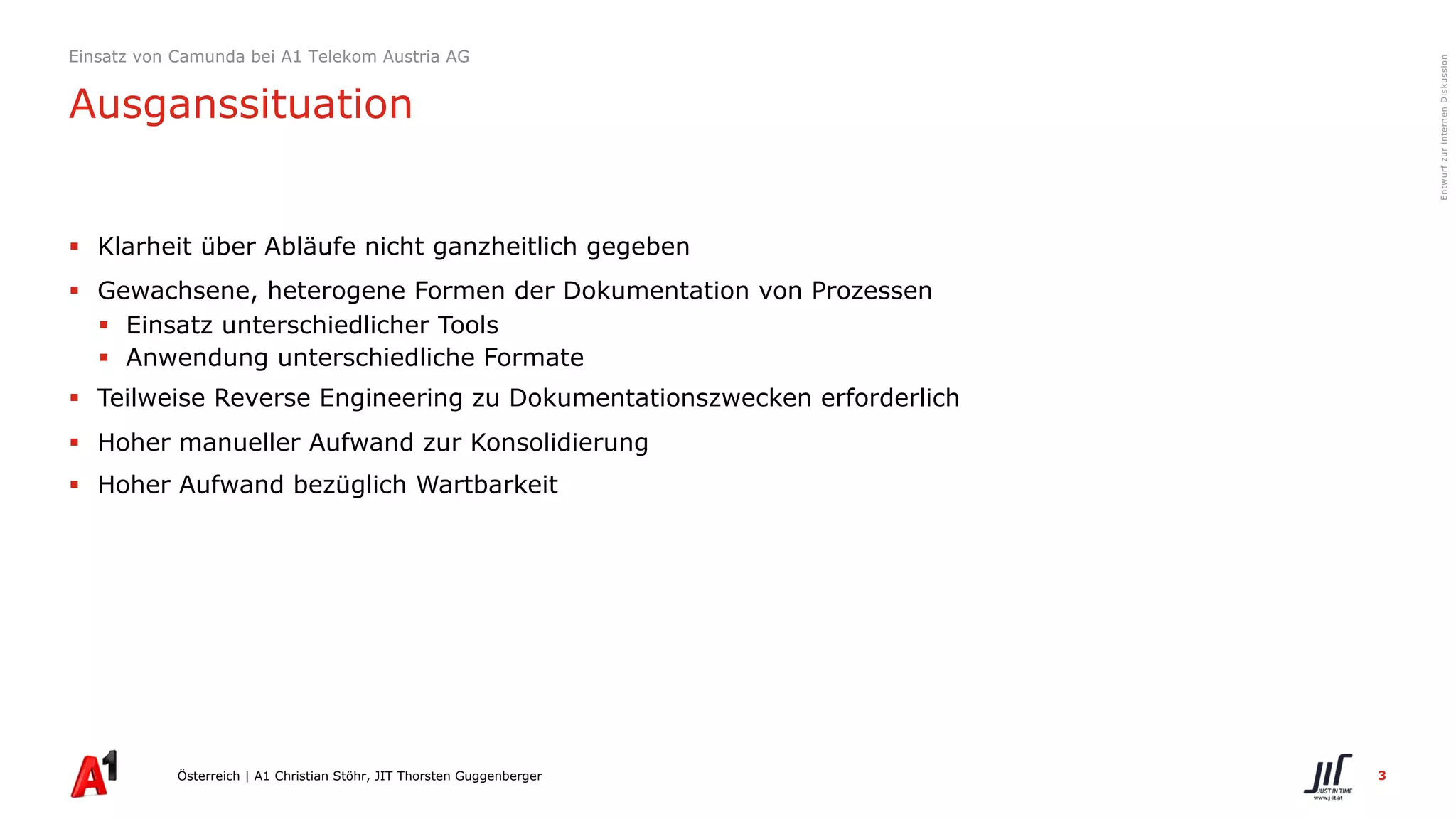 3
EntwurfzurinternenDiskussion
§ Klarheit über Abläufe nicht ganzheitlich gegeben
§ Gewachsene, heterogene Formen der Dokumentation von Prozessen
§ Einsatz unterschiedlicher Tools
§ Anwendung unterschiedliche Formate
§ Teilweise Reverse Engineering zu Dokumentationszwecken erforderlich
§ Hoher manueller Aufwand zur Konsolidierung
§ Hoher Aufwand bezüglich Wartbarkeit
Österreich | A1 Christian Stöhr, JIT Thorsten Guggenberger
Einsatz von Camunda bei A1 Telekom Austria AG
Ausganssituation
 