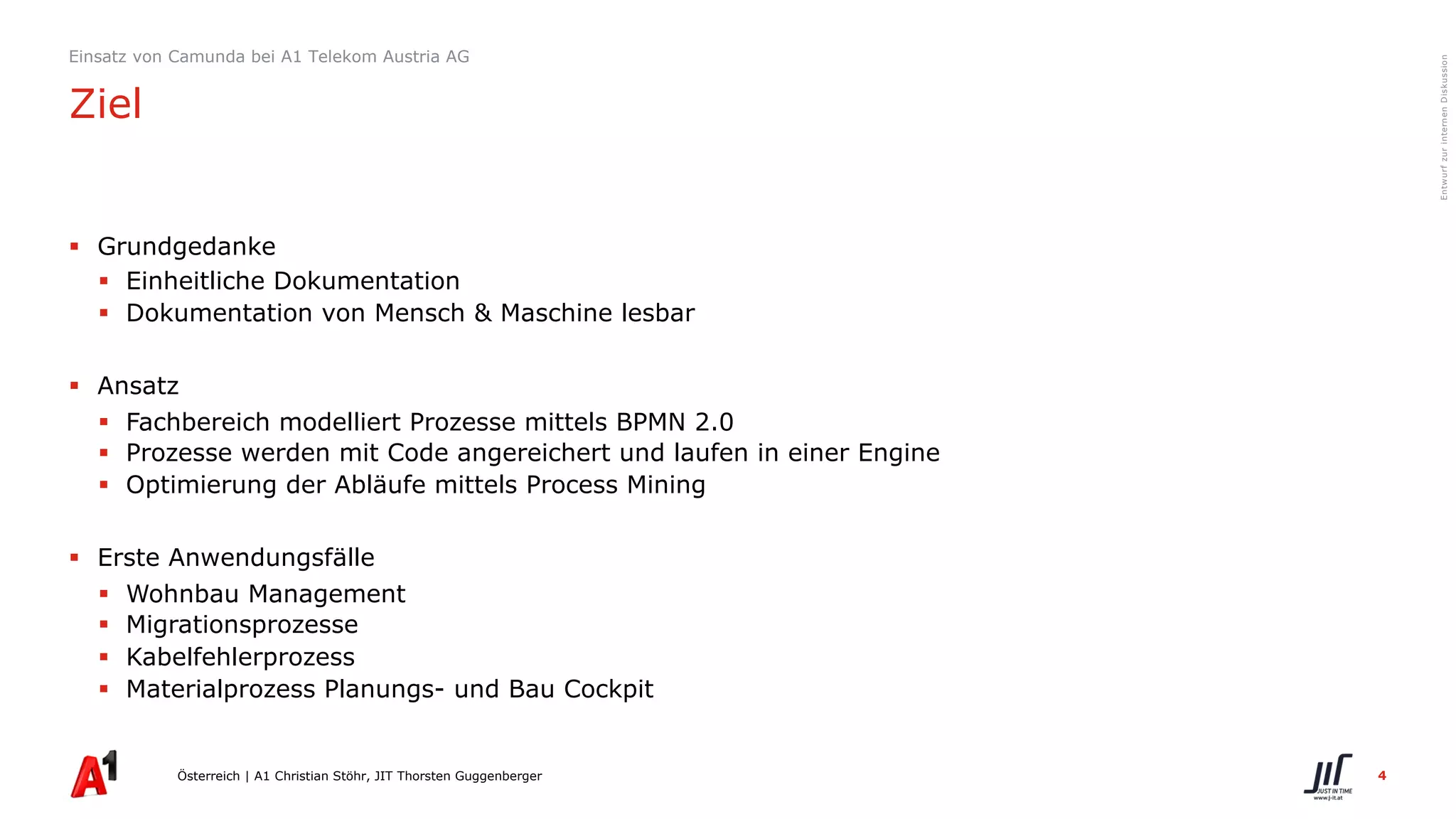 4
EntwurfzurinternenDiskussion
§ Grundgedanke
§ Einheitliche Dokumentation
§ Dokumentation von Mensch & Maschine lesbar
§ Ansatz
§ Fachbereich modelliert Prozesse mittels BPMN 2.0
§ Prozesse werden mit Code angereichert und laufen in einer Engine
§ Optimierung der Abläufe mittels Process Mining
§ Erste Anwendungsfälle
§ Wohnbau Management
§ Migrationsprozesse
§ Kabelfehlerprozess
§ Materialprozess Planungs- und Bau Cockpit
Österreich | A1 Christian Stöhr, JIT Thorsten Guggenberger
Einsatz von Camunda bei A1 Telekom Austria AG
Ziel
 