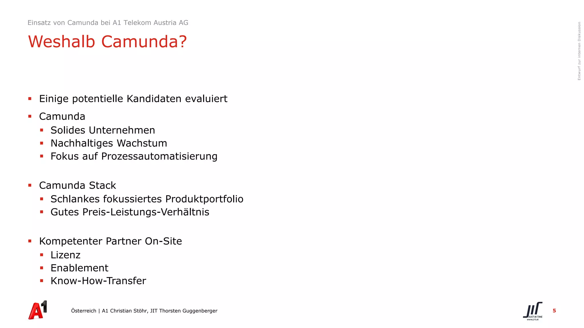 5
EntwurfzurinternenDiskussion
§ Einige potentielle Kandidaten evaluiert
§ Camunda
§ Solides Unternehmen
§ Nachhaltiges Wachstum
§ Fokus auf Prozessautomatisierung
§ Camunda Stack
§ Schlankes fokussiertes Produktportfolio
§ Gutes Preis-Leistungs-Verhältnis
§ Kompetenter Partner On-Site
§ Lizenz
§ Enablement
§ Know-How-Transfer
Österreich | A1 Christian Stöhr, JIT Thorsten Guggenberger
Einsatz von Camunda bei A1 Telekom Austria AG
Weshalb Camunda?
 