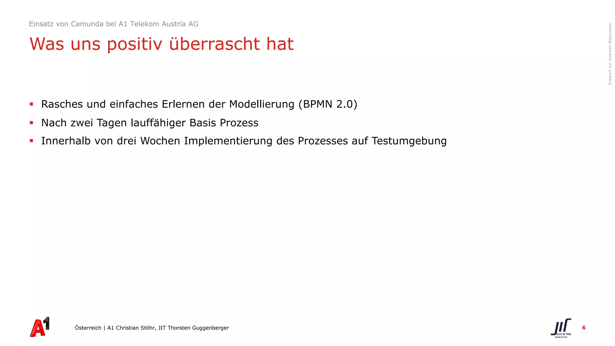6
EntwurfzurinternenDiskussion
§ Rasches und einfaches Erlernen der Modellierung (BPMN 2.0)
§ Nach zwei Tagen lauffähiger Basis Prozess
§ Innerhalb von drei Wochen Implementierung des Prozesses auf Testumgebung
Österreich | A1 Christian Stöhr, JIT Thorsten Guggenberger
Einsatz von Camunda bei A1 Telekom Austria AG
Was uns positiv überrascht hat
 