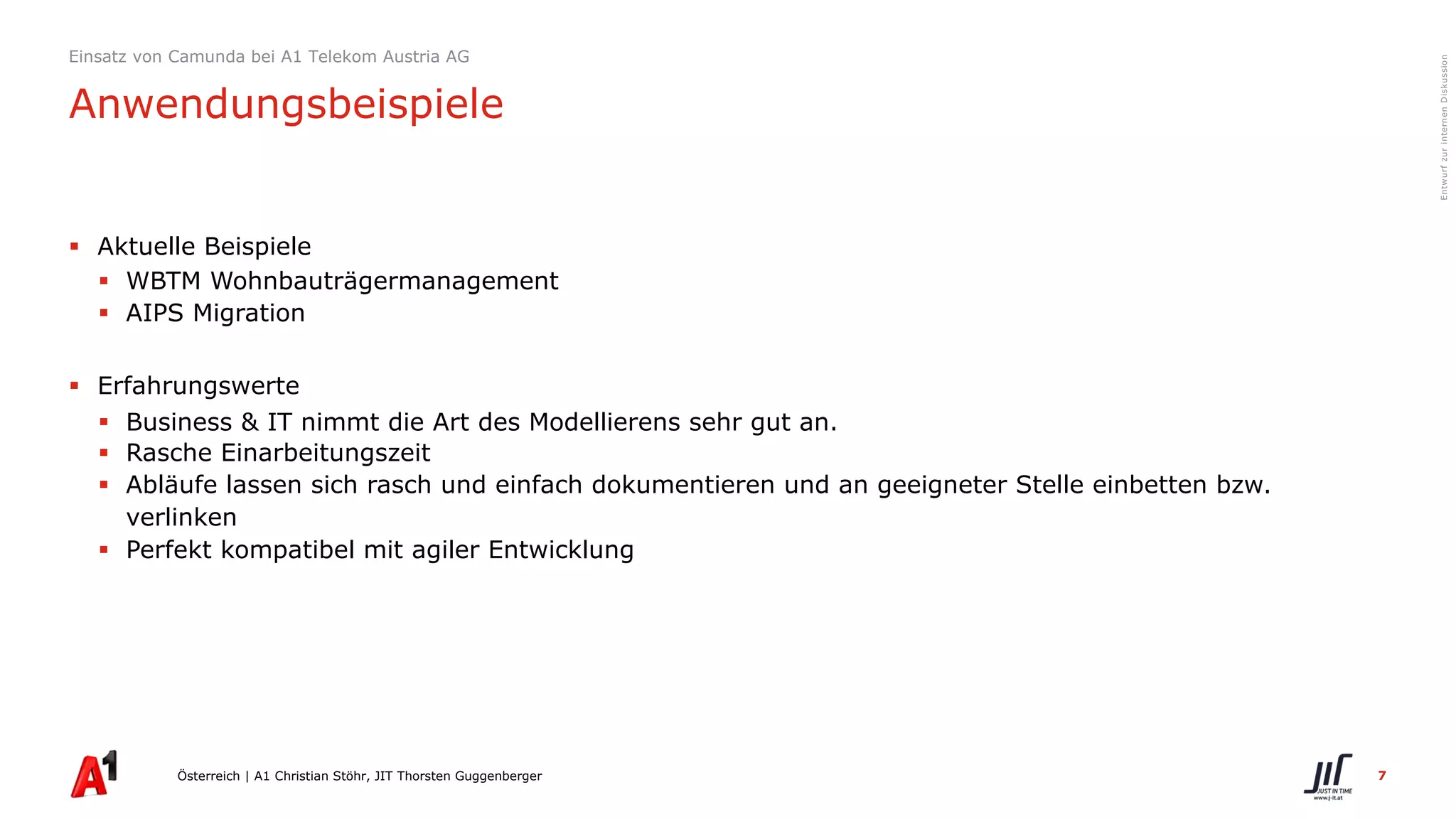 7
EntwurfzurinternenDiskussion
§ Aktuelle Beispiele
§ WBTM Wohnbauträgermanagement
§ AIPS Migration
§ Erfahrungswerte
§ Business & IT nimmt die Art des Modellierens sehr gut an.
§ Rasche Einarbeitungszeit
§ Abläufe lassen sich rasch und einfach dokumentieren und an geeigneter Stelle einbetten bzw.
verlinken
§ Perfekt kompatibel mit agiler Entwicklung
Österreich | A1 Christian Stöhr, JIT Thorsten Guggenberger
Einsatz von Camunda bei A1 Telekom Austria AG
Anwendungsbeispiele
 