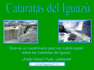 Cataratas del Iguazú Éste es un cuestionario para ver cuánto saben sobre las Cataratas del Iguazú. ¿Están listos? Pues, ¡adelante! >>A la Pregunta Nº 1<< 