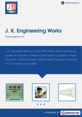 09953355931
A Member of
J. K. Engineering Works
www.jkenggindia.com
Medical Gas Control Panel Medical Gas Outlet Point ICU and Wards Bed Head Panel Vertical
Bed Head Panel OT & ICU Pendant OT & ICU Single Arm Pendant OT & ICU Double Arm
Pendant Medical Gases Power Column Medical Gases Area Valve Box Medical Gases Area
Alarm Panel Oxygen N2O Manifold System Medical Gas Regulator Medical Oxygen Flow
Meter Ward Suction Unit Theater Suction Trolley Operation Theater Equipment Scrub
Sink Nurse Call System Operation Theater & ICU Bridge Modular OT Operation Theater
Accessories Medical Gas Control Panel Medical Gas Outlet Point ICU and Wards Bed Head
Panel Vertical Bed Head Panel OT & ICU Pendant OT & ICU Single Arm Pendant OT & ICU
Double Arm Pendant Medical Gases Power Column Medical Gases Area Valve Box Medical
Gases Area Alarm Panel Oxygen N2O Manifold System Medical Gas Regulator Medical Oxygen
Flow Meter Ward Suction Unit Theater Suction Trolley Operation Theater Equipment Scrub
Sink Nurse Call System Operation Theater & ICU Bridge Modular OT Operation Theater
Accessories Medical Gas Control Panel Medical Gas Outlet Point ICU and Wards Bed Head
Panel Vertical Bed Head Panel OT & ICU Pendant OT & ICU Single Arm Pendant OT & ICU
Double Arm Pendant Medical Gases Power Column Medical Gases Area Valve Box Medical
Gases Area Alarm Panel Oxygen N2O Manifold System Medical Gas Regulator Medical Oxygen
Flow Meter Ward Suction Unit Theater Suction Trolley Operation Theater Equipment Scrub
Sink Nurse Call System Operation Theater & ICU Bridge Modular OT Operation Theater
Accessories Medical Gas Control Panel Medical Gas Outlet Point ICU and Wards Bed Head
J. K. Engineering Works is an ISO 9001:2008 certified manufacturer,
supplier and exporter of Medical Gases Pipeline & Operation Theater
Equipment. The Medical Gases Pipeline System Equipment is admired
for its functioning and durability.
 