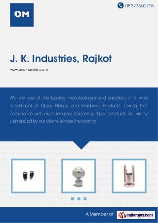 08377800778
A Member of
J. K. Industries, Rajkot
www.doorhandle.co.in
Curtain Hardware Stainless Steel Curtain Bracket Glass Fittings Door Fitting Railing
Fittings Stainless Steel Glass Stud Mirror Holder Square Mirror Caps Sofa Leg Vaccum
Bat Mirror Holder Products Furniture Fittings for Home Furniture Mirror Caps for Holding
Mirror Curtain Bracket for window and Door Curtain Hardware Stainless Steel Curtain
Bracket Glass Fittings Door Fitting Railing Fittings Stainless Steel Glass Stud Mirror Holder
Square Mirror Caps Sofa Leg Vaccum Bat Mirror Holder Products Furniture Fittings for Home
Furniture Mirror Caps for Holding Mirror Curtain Bracket for window and Door Curtain
Hardware Stainless Steel Curtain Bracket Glass Fittings Door Fitting Railing Fittings Stainless
Steel Glass Stud Mirror Holder Square Mirror Caps Sofa Leg Vaccum Bat Mirror Holder
Products Furniture Fittings for Home Furniture Mirror Caps for Holding Mirror Curtain Bracket for
window and Door Curtain Hardware Stainless Steel Curtain Bracket Glass Fittings Door
Fitting Railing Fittings Stainless Steel Glass Stud Mirror Holder Square Mirror Caps Sofa
Leg Vaccum Bat Mirror Holder Products Furniture Fittings for Home Furniture Mirror Caps for
Holding Mirror Curtain Bracket for window and Door Curtain Hardware Stainless Steel Curtain
Bracket Glass Fittings Door Fitting Railing Fittings Stainless Steel Glass Stud Mirror Holder
Square Mirror Caps Sofa Leg Vaccum Bat Mirror Holder Products Furniture Fittings for Home
Furniture Mirror Caps for Holding Mirror Curtain Bracket for window and Door Curtain
Hardware Stainless Steel Curtain Bracket Glass Fittings Door Fitting Railing Fittings Stainless
Steel Glass Stud Mirror Holder Square Mirror Caps Sofa Leg Vaccum Bat Mirror Holder
We are one of the leading manufacturers and suppliers of a wide
assortment of Glass Fittings and Hardware Products. Owing their
compliance with exact industry standards, these products are widely
demanded by our clients across the country.
 