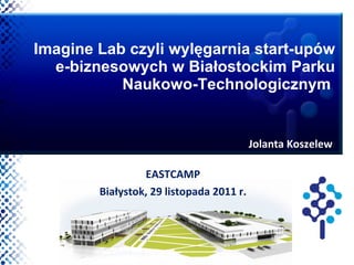 Imagine Lab czyli wylęgarnia start-upów e-biznesowych w Białostockim Parku Naukowo-Technologicznym  EASTCAMP Białystok, 29 listopada 2011 r. Jolanta Koszelew 