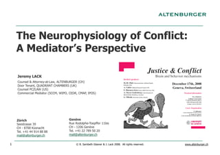The Neurophysiology of Conflict:
    A Mediator’s Perspective

    Jeremy LACK
    Counsel & Attorney-at-Law, ALTENBURGER (CH)
    Door Tenant, QUADRANT CHAMBERS (UK)
    Counsel PCZLAW (US)
    Commercial Mediator (SCCM, WIPO, CEDR, CMAP, IPOS)




    Zürich                          Genève
    Seestrasse 39                   Rue Rodolphe-Toepffer 11bis
    CH - 8700 Küsnacht              CH - 1206 Genève
    Tel. +41 44 914 88 88           Tel. +41 22 789 50 20
    mail@altenburger.ch             mail@altenburger.ch


1                                        © B. Sambeth Glasner & J. Lack 2008. All rights reserved.   www.altenburger.ch
 