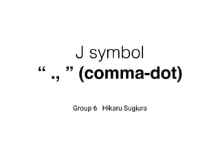 J symbol
“ ., ” (comma-dot)
Group 6 Hikaru Sugiura
 