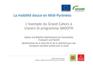 La mobilité douce en Midi‐Pyrénées

       L’exemple du Grand Cahors à
      travers le programme SMOOTH

      Safety and Mobility Optimisation for Sustainable
                   Transport and Health
    Optimisation de la sécurité et de la mobilité pour des
          transports durables préservant la santé
 
